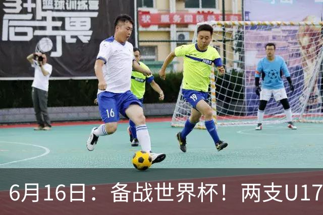 6月16日：备战世界杯！两支U17国少队战英超德甲西甲豪门赛程如下